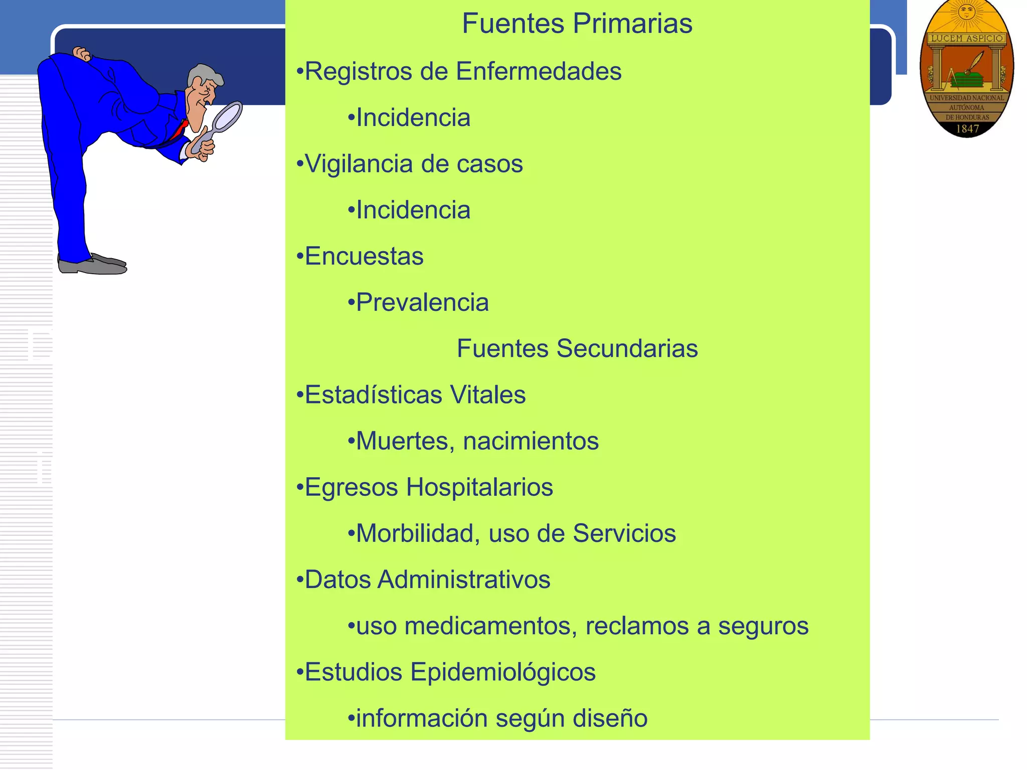 LOGO
De donde se
obtiene la
información
Fuentes Primarias
•Registros de Enfermedades
•Incidencia
•Vigilancia de casos
•Incidencia
•Encuestas
•Prevalencia
Fuentes Secundarias
•Estadísticas Vitales
•Muertes, nacimientos
•Egresos Hospitalarios
•Morbilidad, uso de Servicios
•Datos Administrativos
•uso medicamentos, reclamos a seguros
•Estudios Epidemiológicos
•información según diseño
 
