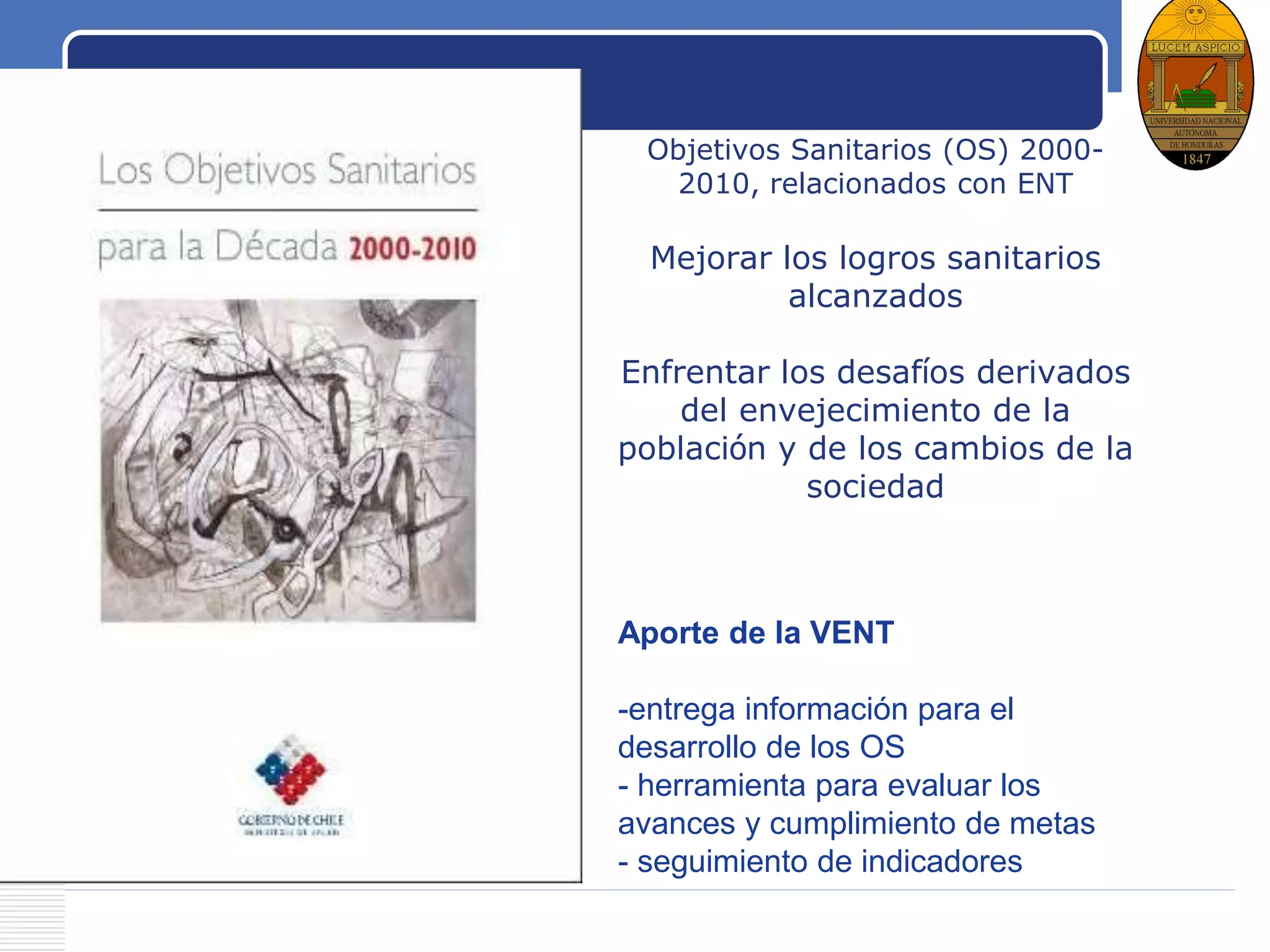 LOGO
Objetivos Sanitarios (OS) 2000-
2010, relacionados con ENT
Mejorar los logros sanitarios
alcanzados
Enfrentar los desafíos derivados
del envejecimiento de la
población y de los cambios de la
sociedad
Aporte de la VENT
-entrega información para el
desarrollo de los OS
- herramienta para evaluar los
avances y cumplimiento de metas
- seguimiento de indicadores
 