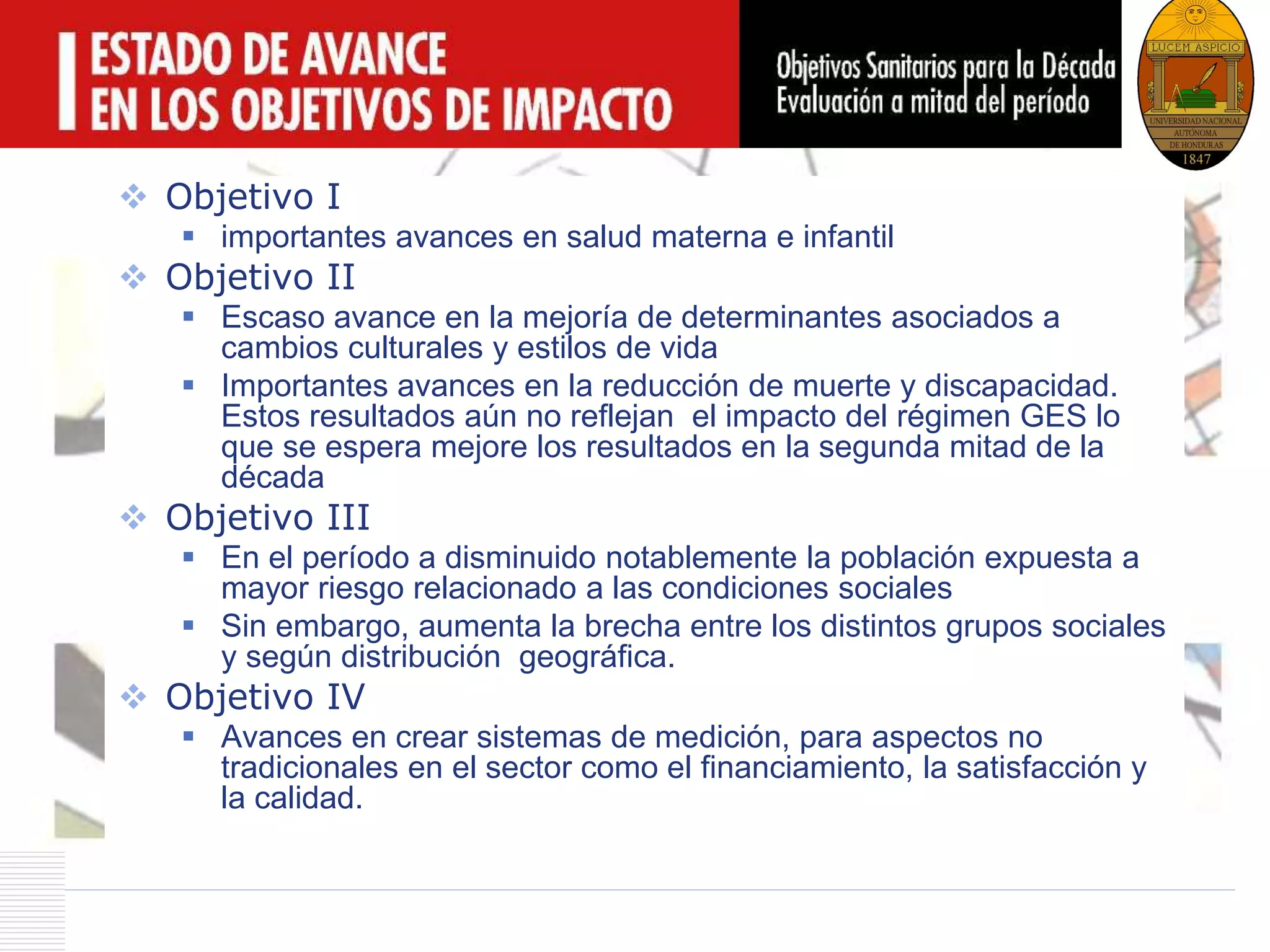 LOGO
 Objetivo I
 importantes avances en salud materna e infantil
 Objetivo II
 Escaso avance en la mejoría de determinantes asociados a
cambios culturales y estilos de vida
 Importantes avances en la reducción de muerte y discapacidad.
Estos resultados aún no reflejan el impacto del régimen GES lo
que se espera mejore los resultados en la segunda mitad de la
década
 Objetivo III
 En el período a disminuido notablemente la población expuesta a
mayor riesgo relacionado a las condiciones sociales
 Sin embargo, aumenta la brecha entre los distintos grupos sociales
y según distribución geográfica.
 Objetivo IV
 Avances en crear sistemas de medición, para aspectos no
tradicionales en el sector como el financiamiento, la satisfacción y
la calidad.
 
