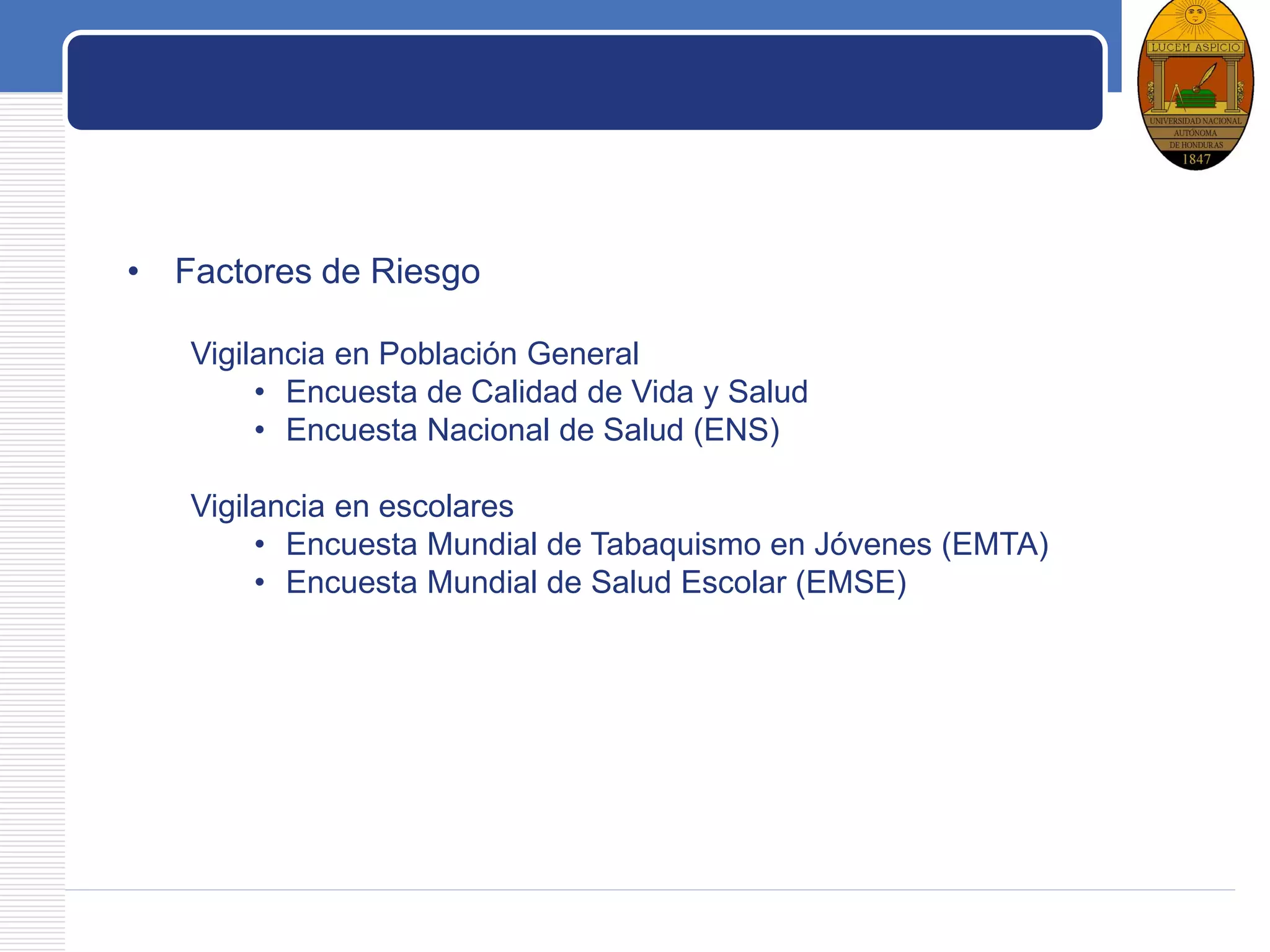 LOGO
Factores de Riesgo
• Factores de Riesgo
Vigilancia en Población General
• Encuesta de Calidad de Vida y Salud
• Encuesta Nacional de Salud (ENS)
Vigilancia en escolares
• Encuesta Mundial de Tabaquismo en Jóvenes (EMTA)
• Encuesta Mundial de Salud Escolar (EMSE)
 