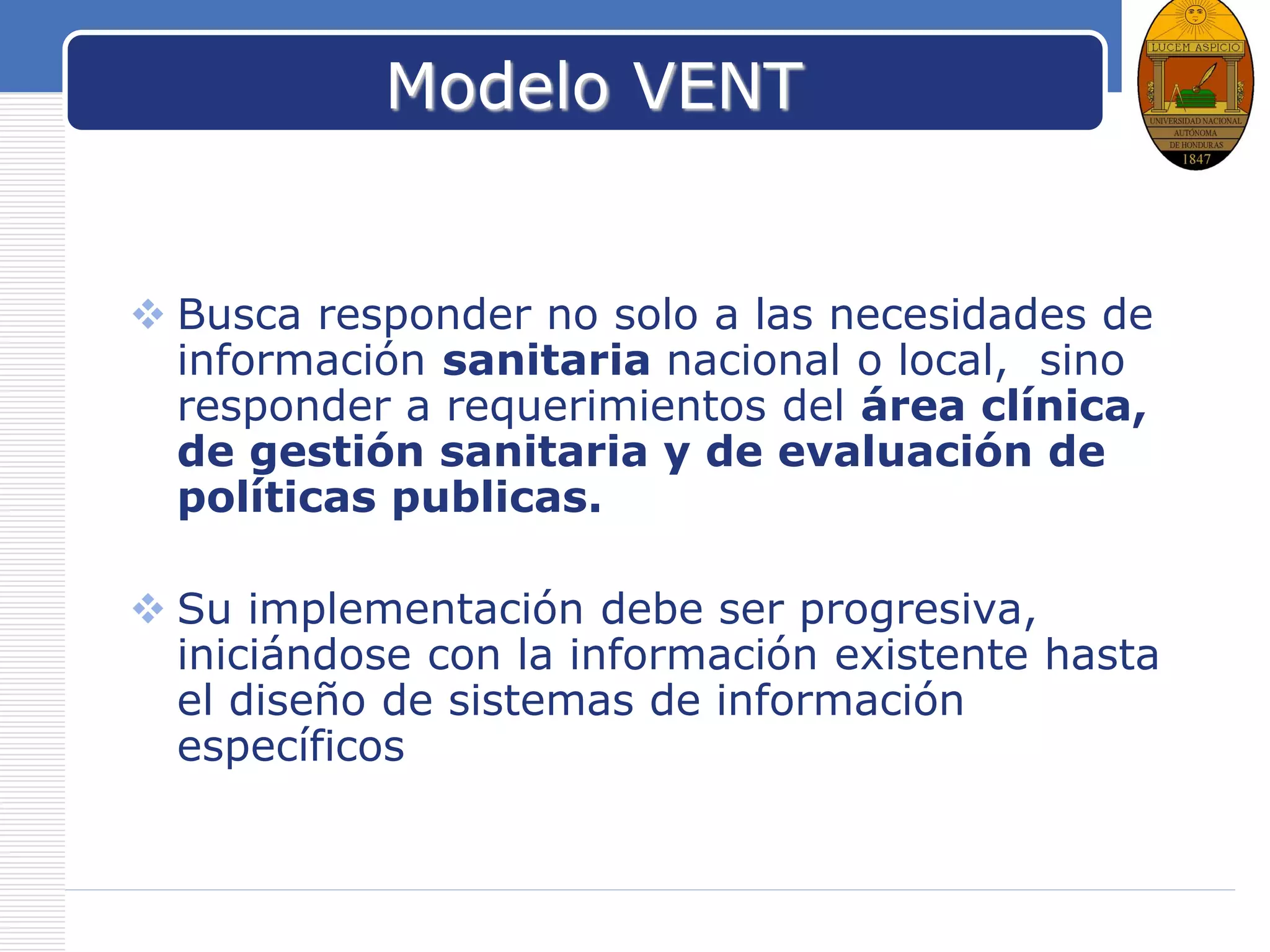 LOGO
Modelo VENT
 Busca responder no solo a las necesidades de
información sanitaria nacional o local, sino
responder a requerimientos del área clínica,
de gestión sanitaria y de evaluación de
políticas publicas.
 Su implementación debe ser progresiva,
iniciándose con la información existente hasta
el diseño de sistemas de información
específicos
 