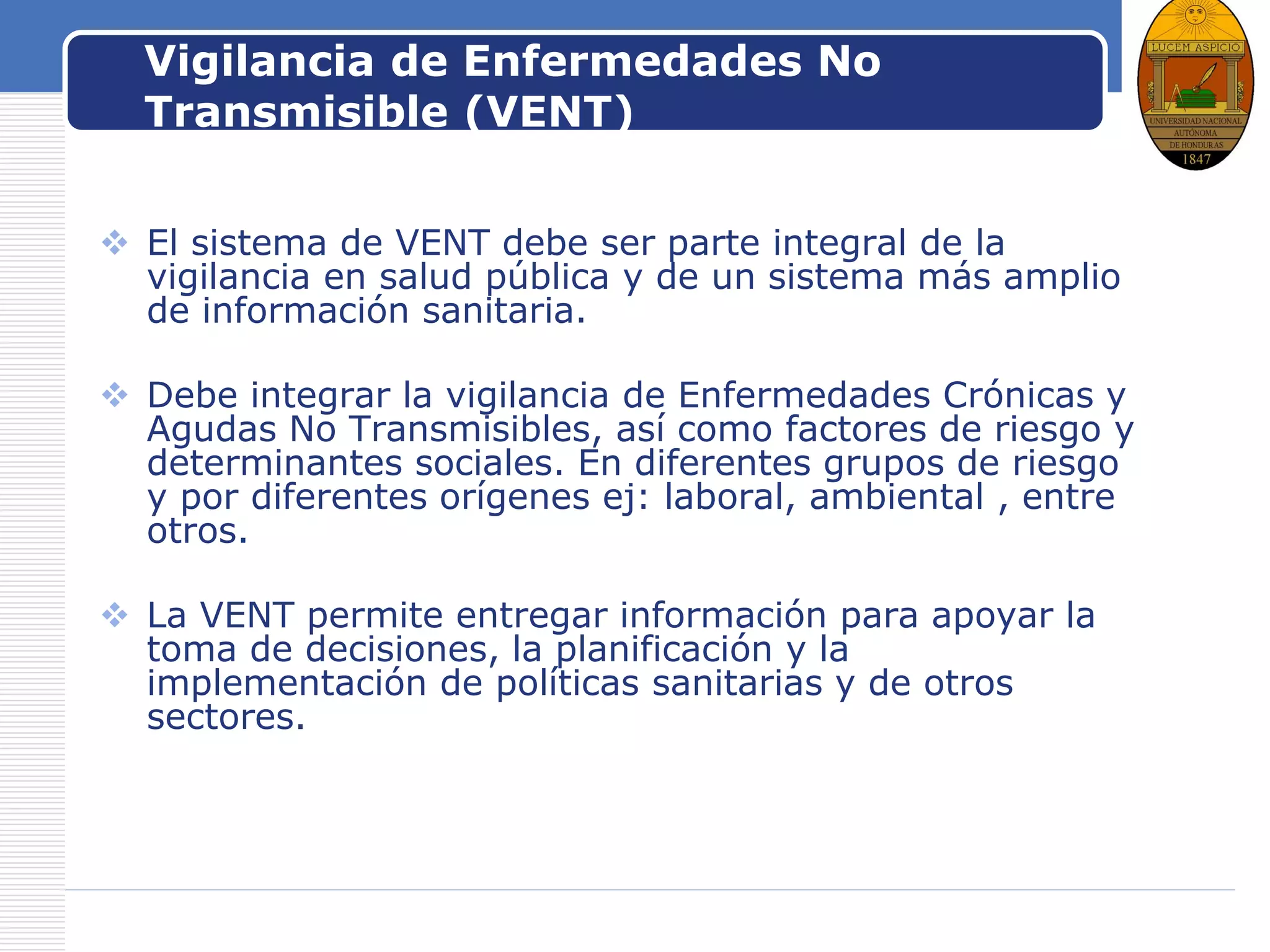 LOGOVigilancia de Enfermedades No
Transmisible (VENT)
 El sistema de VENT debe ser parte integral de la
vigilancia en salud pública y de un sistema más amplio
de información sanitaria.
 Debe integrar la vigilancia de Enfermedades Crónicas y
Agudas No Transmisibles, así como factores de riesgo y
determinantes sociales. En diferentes grupos de riesgo
y por diferentes orígenes ej: laboral, ambiental , entre
otros.
 La VENT permite entregar información para apoyar la
toma de decisiones, la planificación y la
implementación de políticas sanitarias y de otros
sectores.
 
