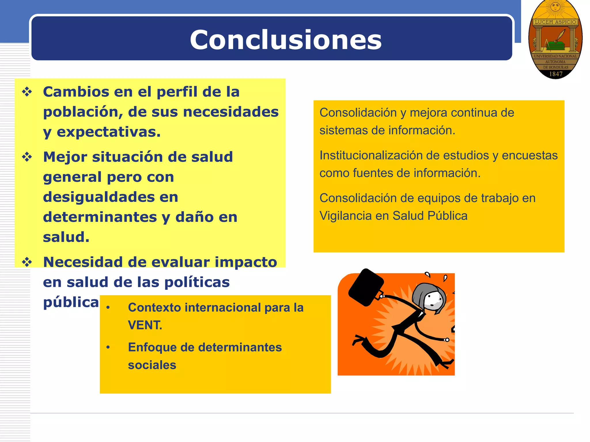 LOGO
Consolidación y mejora continua de
sistemas de información.
Institucionalización de estudios y encuestas
como fuentes de información.
Consolidación de equipos de trabajo en
Vigilancia en Salud Pública
Conclusiones
 Cambios en el perfil de la
población, de sus necesidades
y expectativas.
 Mejor situación de salud
general pero con
desigualdades en
determinantes y daño en
salud.
 Necesidad de evaluar impacto
en salud de las políticas
públicas.• Contexto internacional para la
VENT.
• Enfoque de determinantes
sociales
 