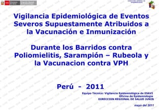 DIRECCIÓN GENERAL DE
EPIDEMIOLOGIA
Vigilancia Epidemiológica de Eventos
Severos Supuestamente Atribuidos a
la Vacunación e Inmunización
Durante los Barridos contra
Poliomielitis, Sarampión – Rubeola y
la Vacunacion contra VPH
Perú - 2011
Equipo Técnico: Vigilancia Epidemiológica de ESAVI
Oficina de Epidemiologia
DIRECCION REGIONAL DE SALUD JUNIN
mayo del 2011
 