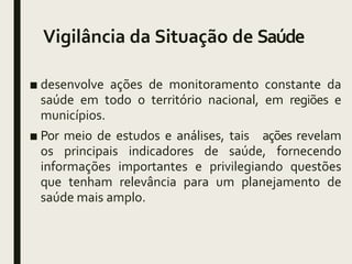 Vigilância da Situação de Saúde
■ desenvolve ações de monitoramento constante da
saúde em todo o território nacional, em regiões e
municípios.
■ Por meio de estudos e análises, tais ações revelam
os principais indicadores de saúde, fornecendo
informações importantes e privilegiando questões
que tenham relevância para um planejamento de
saúde mais amplo.
 