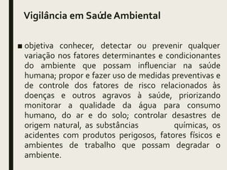 Vigilância em SaúdeAmbiental
■ objetiva conhecer, detectar ou prevenir qualquer
variação nos fatores determinantes e condicionantes
do ambiente que possam influenciar na saúde
humana; propor e fazer uso de medidas preventivas e
de controle dos fatores de risco relacionados às
doenças e outros agravos à saúde, priorizando
monitorar a qualidade da água para consumo
humano, do ar e do solo; controlar desastres de
origem natural, as substâncias químicas, os
acidentes com produtos perigosos, fatores físicos e
ambientes de trabalho que possam degradar o
ambiente.
 