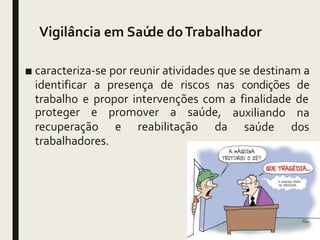Vigilância em Saúde doTrabalhador
■ caracteriza-se por reunir atividades que se destinam a
identificar a presença de riscos nas condições de
trabalho e propor intervenções com a finalidade de
proteger e promover a saúde, auxiliando na
saúde dos
recuperação e reabilitação da
trabalhadores.
 