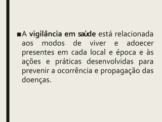 ■A vigilância em saú
de está relacionada
aos modos de viver e adoecer
presentes em cada local e época e às
ações e práticas desenvolvidas para
prevenir a ocorrência e propagação das
doenças.
 