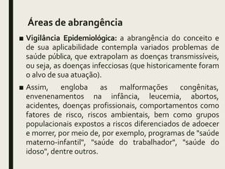 Áreas de abrangência
■ Vigilância Epidemiológica: a abrangência do conceito e
de sua aplicabilidade contempla variados problemas de
saúde pública, que extrapolam as doenças transmissíveis,
ou seja, as doenças infecciosas (que historicamente foram
o alvo de sua atuação).
■ Assim, engloba
envenenamentos
as malformações congênitas,
na infância, leucemia, abortos,
acidentes, doenças profissionais, comportamentos como
fatores de risco, riscos ambientais, bem como grupos
populacionais expostos a riscos diferenciados de adoecer
e morrer, por meio de, por exemplo, programas de "saúde
materno-infantil", "saúde do trabalhador", "saúde do
idoso", dentre outros.
 
