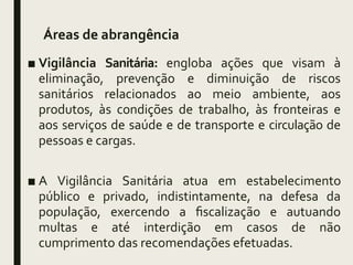 Áreas de abrangência
■ Vigilância Sanitária: engloba ações que visam à
eliminação, prevenção e diminuição de riscos
sanitários relacionados ao meio ambiente, aos
produtos, às condições de trabalho, às fronteiras e
aos serviços de saúde e de transporte e circulação de
pessoas e cargas.
■ A Vigilância Sanitária atua em estabelecimento
público e privado, indistintamente, na defesa da
população, exercendo a fiscalização e autuando
multas e até interdição em casos de não
cumprimento das recomendações efetuadas.
 