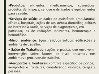 •Produtos: alimentos, medicamentos, cosméticos,
produtos de limpeza, sangue e derivados e equipamentos
para a saúde.
•Serviços de saúde: unidades de assistência ambulatorial,
clínicas, hospitais, ações de assistência domiciliar, práticas
de interesse à saúde, serviços de diagnóstico e, em
particular, os de radiações ionizantes, hemoterapia e
hemodiálise.
•Meio ambiente: água, resíduos sólidos, edificações e
ambiente de trabalho.
• Saúde do Trabalhador: ações e práticas que envolvem
intervenções sobre fatores de risco presentes nos
ambientes e processos de trabalho.
•Aeroportos e fronteiras: controle específico de portos,
aeroportos e fronteiras, considerando veículos, cargas e
pessoas.
 