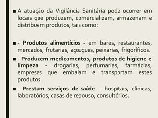 ■ A atuação da Vigilância Sanitária pode ocorrer em
locais que produzem, comercializam, armazenam e
distribuem produtos, tais como:
■ - Produtos alimentícios - em bares, restaurantes,
mercados, frutarias, açougues, peixarias, frigoríficos.
■ - Produzem medicamentos, produtos de higiene e
- drogarias, perfumarias, farmácias,
que embalam e transportam estes
limpeza
empresas
produtos.
■ - Prestam serviços de saúde - hospitais, clínicas,
laboratórios, casas de repouso, consultórios.
 