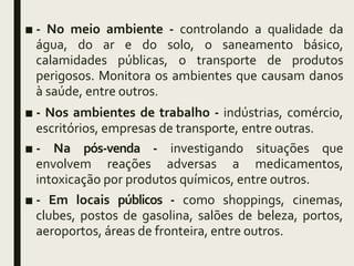 ■ - No meio ambiente - controlando a qualidade da
água, do ar e do solo, o saneamento básico,
calamidades públicas, o transporte de produtos
perigosos. Monitora os ambientes que causam danos
à saúde, entre outros.
■ - Nos ambientes de trabalho - indústrias, comércio,
escritórios, empresas de transporte, entre outras.
■ - Na pós-venda - investigando situações que
envolvem reações adversas a medicamentos,
intoxicação por produtos químicos, entre outros.
■ - Em locais públicos - como shoppings, cinemas,
clubes, postos de gasolina, salões de beleza, portos,
aeroportos, áreas de fronteira, entre outros.
 