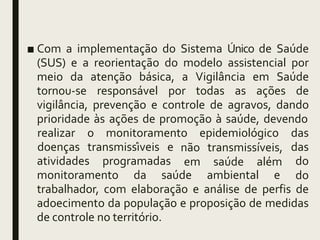 ■ Com a implementação do Sistema Único de Saúde
(SUS) e a reorientação do modelo assistencial por
meio da atenção básica, a Vigilância em Saúde
tornou-se responsável por todas as ações de
vigilância, prevenção e controle de agravos, dando
prioridade às ações de promoção à saúde, devendo
atividades programadas
não transmissíveis,
em saúde além
monitoramento da saúde ambiental e
realizar o monitoramento epidemiológico das
doenças transmissíveis e das
do
do
trabalhador, com elaboração e análise de perfis de
adoecimento da população e proposição de medidas
de controle no território.
 