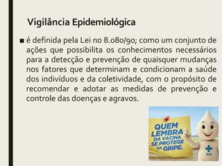 Vigilância Epidemiológica
■ é definida pela Lei no 8.080/90; como um conjunto de
ações que possibilita os conhecimentos necessários
para a detecção e prevenção de quaisquer mudanças
nos fatores que determinam e condicionam a saúde
dos indivíduos e da coletividade, com o propósito de
recomendar e adotar as medidas de prevenção e
controle das doenças e agravos.
 