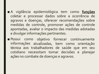 ■ A vigilância epidemiológica tem como funções
coletar e processar dados sobre a ocorrência de
agravos e doenças, oferecer recomendações sobre
medidas de controle, promover ações de controle
apontadas, avaliar o impacto das medidas adotadas
e divulgar informações pertinentes.
■ Possui como
informações
objetivo fornecer continuamente
atualizadas, bem como orientação
técnica aos trabalhadores de saúde que em seu
cotidiano necessitam tomar decisões e planejar
ações no combate de doenças e agravos.
 