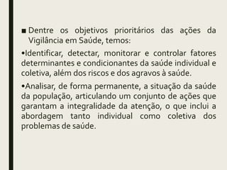 ■ Dentre os objetivos prioritários das ações da
Vigilância em Saúde, temos:
•Identificar, detectar, monitorar e controlar fatores
determinantes e condicionantes da saúde individual e
coletiva, além dos riscos e dos agravos à saúde.
•Analisar, de forma permanente, a situação da saúde
da população, articulando um conjunto de ações que
garantam a integralidade da atenção, o que inclui a
abordagem tanto individual como coletiva dos
problemas de saúde.
 