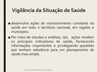 Vigilância da Situação de Saúde
■ desenvolve ações de monitoramento constante da
saúde em todo o território nacional, em regiões e
municípios.
■ Por meio de estudos e análises, tais ações revelam
os principais indicadores de saúde, fornecendo
informações importantes e privilegiando questões
que tenham relevância para um planejamento de
saúde mais amplo.
Prof. Esp. Lorrane Brasileiro / Prog. Estr. Saude Coletiva
 