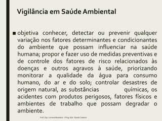 Vigilância em Saúde Ambiental
■ objetiva conhecer, detectar ou prevenir qualquer
variação nos fatores determinantes e condicionantes
do ambiente que possam influenciar na saúde
humana; propor e fazer uso de medidas preventivas e
de controle dos fatores de risco relacionados às
doenças e outros agravos à saúde, priorizando
monitorar a qualidade da água para consumo
humano, do ar e do solo; controlar desastres de
origem natural, as substâncias químicas, os
acidentes com produtos perigosos, fatores físicos e
ambientes de trabalho que possam degradar o
ambiente.
Prof. Esp. Lorrane Brasileiro / Prog. Estr. Saude Coletiva
 