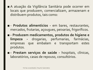 ■ A atuação da Vigilância Sanitária pode ocorrer em
locais que produzem, comercializam, armazenam e
distribuem produtos, tais como:
■ - Produtos alimentícios - em bares, restaurantes,
mercados, frutarias, açougues, peixarias, frigoríficos.
■ - Produzem medicamentos, produtos de higiene e
limpeza - drogarias, perfumarias, farmácias,
empresas que embalam e transportam estes
produtos.
■ - Prestam serviços de saúde - hospitais, clínicas,
laboratórios, casas de repouso, consultórios.
Prof. Esp. Lorrane Brasileiro / Prog. Estr. Saude Coletiva
 