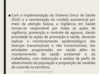 ■ Com a implementação do Sistema Único de Saúde
(SUS) e a reorientação do modelo assistencial por
meio da atenção básica, a Vigilância em Saúde
tornou-se responsável por todas as ações de
vigilância, prevenção e controle de agravos, dando
prioridade às ações de promoção à saúde, devendo
realizar o monitoramento epidemiológico das
doenças transmissíveis e não transmissíveis, das
atividades programadas em saúde além do
monitoramento da saúde ambiental e do
trabalhador, com elaboração e análise de perfis de
adoecimento da população e proposição de medidas
de controle no território.
Prof. Esp. Lorrane Brasileiro / Prog. Estr. Saude Coletiva
 