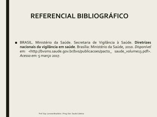 REFERENCIAL BIBLIOGRÁFICO
■ BRASIL. Ministério da Saúde. Secretaria de Vigilância à Saúde. Diretrizes
nacionais da vigilância em saúde. Brasília: Ministério da Saúde, 2010. Disponível
em: <http://bvsms.saude.gov.br/bvs/publicacoes/pacto_ saude_volume13.pdf>.
Acesso em: 5 março 2017.
Prof. Esp. Lorrane Brasileiro / Prog. Estr. Saude Coletiva
 