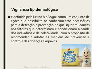 Vigilância Epidemiológica
■ é definida pela Lei no 8.080/90; como um conjunto de
ações que possibilita os conhecimentos necessários
para a detecção e prevenção de quaisquer mudanças
nos fatores que determinam e condicionam a saúde
dos indivíduos e da coletividade, com o propósito de
recomendar e adotar as medidas de prevenção e
controle das doenças e agravos.
Prof. Esp. Lorrane Brasileiro / Prog. Estr. Saude Coletiva
 