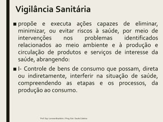 Vigilância Sanitária
■ propõe e executa ações capazes de eliminar,
minimizar, ou evitar riscos à saúde, por meio de
intervenções nos problemas identificados
relacionados ao meio ambiente e à produção e
circulação de produtos e serviços de interesse da
saúde, abrangendo:
■ I- Controle de bens de consumo que possam, direta
ou indiretamente, interferir na situação de saúde,
compreendendo as etapas e os processos, da
produção ao consumo.
Prof. Esp. Lorrane Brasileiro / Prog. Estr. Saude Coletiva
 