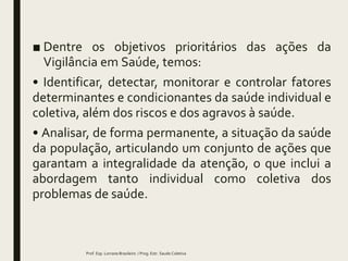■ Dentre os objetivos prioritários das ações da
Vigilância em Saúde, temos:
• Identificar, detectar, monitorar e controlar fatores
determinantes e condicionantes da saúde individual e
coletiva, além dos riscos e dos agravos à saúde.
• Analisar, de forma permanente, a situação da saúde
da população, articulando um conjunto de ações que
garantam a integralidade da atenção, o que inclui a
abordagem tanto individual como coletiva dos
problemas de saúde.
Prof. Esp. Lorrane Brasileiro / Prog. Estr. Saude Coletiva
 