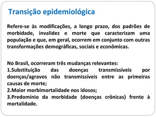 Refere-se às modificações, a longo prazo, dos padrões de
morbidade, invalidez e morte que caracterizam uma
população e que, em geral, ocorrem em conjunto com outras
transformações demográficas, sociais e econômicas.
Transição epidemiológica
No Brasil, ocorreram três mudanças relevantes:
1.Substituição das doenças transmissíveis por
doenças/agravos não transmissíveis entre as primeiras
causas de morte;
2.Maior morbimortalidade nos idosos;
3.Predomínio da morbidade (doenças crônicas) frente à
mortalidade.
 