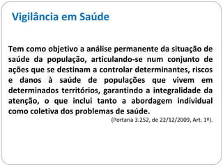 Vigilância em Saúde
Tem como objetivo a análise permanente da situação de
saúde da população, articulando-se num conjunto de
ações que se destinam a controlar determinantes, riscos
e danos à saúde de populações que vivem em
determinados territórios, garantindo a integralidade da
atenção, o que inclui tanto a abordagem individual
como coletiva dos problemas de saúde.
(Portaria 3.252, de 22/12/2009, Art. 1º).
 