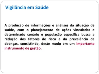 Vigilância em Saúde
A produção de informações e análises da situação de
saúde, com o planejamento de ações vinculadas a
determinado cenário e população específica busca a
redução dos fatores de risco e da prevalência de
doenças, consistindo, deste modo em um importante
instrumento de gestão.
 