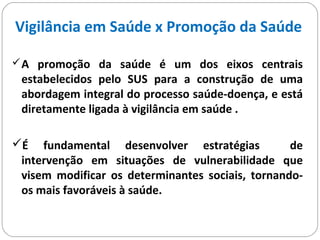 Vigilância em Saúde x Promoção da Saúde
A promoção da saúde é um dos eixos centrais
estabelecidos pelo SUS para a construção de uma
abordagem integral do processo saúde-doença, e está
diretamente ligada à vigilância em saúde .
É fundamental desenvolver estratégias de
intervenção em situações de vulnerabilidade que
visem modificar os determinantes sociais, tornando-
os mais favoráveis à saúde.
 