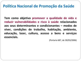 Política Nacional de Promoção da Saúde
Tem como objetivo promover a qualidade de vida e
reduzir vulnerabilidades e risco à saúde relacionados
aos seus determinantes e condicionantes – modos de
viver, condições de trabalho, habitação, ambiente,
educação, lazer, cultura, acesso a bens e serviços
essenciais.
(Portaria 687, de 30/03/2006)
 