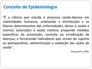 Conceito de Epidemiologia
“É a ciência que estuda o processo saúde-doença em
coletividades humanas, analisando a distribuição e os
fatores determinantes das enfermidades, danos à saúde e
eventos associados à saúde coletiva, propondo medidas
específicas de prevenção, controle ou erradicação de
doenças, e fornecendo indicadores que sirvam de suporte
ao planejamento, administração e avaliação das ações de
saúde”.
(Rouquayrol, 1994)
 