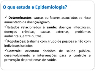 O que estuda a Epidemiologia?
 Determinantes: causas ou fatores associados ao risco
aumentado da doença/agravo.
Estados relacionados à saúde: doenças infecciosas,
doenças crônicas, causas externas, problemas
ambientais, entre outros.
Populações: trabalha com grupo de pessoas e não com
indivíduos isolados.
Controle: orientam decisões de saúde pública,
desenvolvimento e intervenções para o controle e
prevenção de problemas de saúde.
 