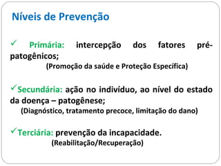  Primária: intercepção dos fatores pré-
patogênicos;
(Promoção da saúde e Proteção Específica)
Secundária: ação no indivíduo, ao nível do estado
da doença – patogênese;
(Diagnóstico, tratamento precoce, limitação do dano)
Terciária: prevenção da incapacidade.
(Reabilitação/Recuperação)
Níveis de Prevenção
 