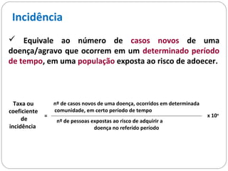 Incidência
 Equivale ao número de casos novos de uma
doença/agravo que ocorrem em um determinado período
de tempo, em uma população exposta ao risco de adoecer.
Taxa ou
coeficiente
de
incidência
=
nº de casos novos de uma doença, ocorridos em determinada
comunidade, em certo período de tempo
nº de pessoas expostas ao risco de adquirir a
doença no referido período
x 10n
 