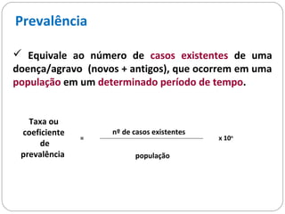 Prevalência
 Equivale ao número de casos existentes de uma
doença/agravo (novos + antigos), que ocorrem em uma
população em um determinado período de tempo.
Taxa ou
coeficiente
de
prevalência
=
nº de casos existentes
população
x 10n
 