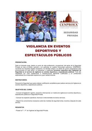 SEGURIDAD
                                                                                 PRIVADA




                VIGILANCIA EN EVENTOS
                     DEPORTIVOS Y
               ESPECTÁCULOS PÚBLICOS

PRESENTACIÓN.

Dado el creciente auge, desde un punto de vista profesional y ocupacional, del sector de la Seguridad
Privada en todo el ámbito nacional, y en particular en nuestra Comunidad autónoma, CENPROEX,
reuniendo los requisitos legales necesarios, ha decidido añadir a su oferta de cursos preparatorios para
promocionarse en este sector, la interesante y cualificada formación específica para Vigilantes de
Seguridad en el servicio de vigilancia en eventos deportivos y espectáculos públicos. Todo ello
respaldado por unas instalaciones e infraestructuras altamente cualificadas y un profesorado
especializado de inmejorable experiencia y gran calidad docente.


DESTINATARIOS.

Personal de Seguridad que quiera obtener certificación acreditativa para realizar servicios de Vigilancia en
eventos deportivos y espectáculos públicos.


OBJETIVOS DEL CURSO.

- Conocer la legislación vigente, nacional e internacional, en materia de vigilancia en eventos deportivos y
espectáculos públicos en Seguridad Privada.

- Conocer los aspectos operativos, técnicos e instrumentales de dichos servicios.

- Adquirir los conocimientos necesarios sobre las medidas de seguridad antes, durante y después de cada
servicio.


REQUISITOS.

- Poseer la T. I. P. de Vigilante de Seguridad Privada.
 