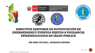 DIRECTIVA SANITARIA DE NOTIFICACIÓN DE
ENERMEDADESY EVENTOS SUJETOS A VIGILANCIA
EPIDEMIOLOGICA EN SALUD PUBLICA
MD-MPH.VICTOR J. ZAVALETA GAVIDIA
03/11/2016
MD-MPH. VICTOR J. ZAVALETA GAVIDIA
1
 