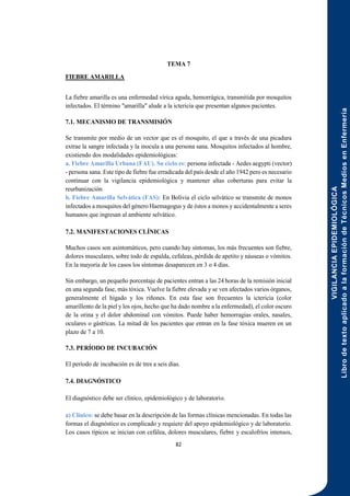 VIGILANCIA
EPIDEMIOLÓGICA
Libro
de
texto
aplicado
a
la
formación
de
Técnicos
Medios
en
Enfermería
82
TEMA 7
FIEBRE AMARILLA
La fiebre amarilla es una enfermedad vírica aguda, hemorrágica, transmitida por mosquitos
infectados. El término "amarilla" alude a la ictericia que presentan algunos pacientes.
7.1. MECANISMO DE TRANSMISIÓN
Se transmite por medio de un vector que es el mosquito, el que a través de una picadura
extrae la sangre infectada y la inocula a una persona sana. Mosquitos infectados al hombre,
existiendo dos modalidades epidemiológicas:
a. Fiebre Amarilla Urbana (FAU). Su ciclo es: persona infectada - Aedes aegypti (vector)
- persona sana. Este tipo de fiebre fue erradicada del país desde el año 1942 pero es necesario
continuar con la vigilancia epidemiológica y mantener altas coberturas para evitar la
reurbanización
b. Fiebre Amarilla Selvática (FAS): En Bolivia el ciclo selvático se transmite de monos
infectados a mosquitos del género Haemagogus y de éstos a monos y accidentalmente a seres
humanos que ingresan al ambiente selvático.
7.2. MANIFESTACIONES CLÍNICAS
Muchos casos son asintomáticos, pero cuando hay síntomas, los más frecuentes son fiebre,
dolores musculares, sobre todo de espalda, cefaleas, pérdida de apetito y náuseas o vómitos.
En la mayoría de los casos los síntomas desaparecen en 3 o 4 días.
Sin embargo, un pequeño porcentaje de pacientes entran a las 24 horas de la remisión inicial
en una segunda fase, más tóxica. Vuelve la fiebre elevada y se ven afectados varios órganos,
generalmente el hígado y los riñones. En esta fase son frecuentes la ictericia (color
amarillento de la piel y los ojos, hecho que ha dado nombre a la enfermedad), el color oscuro
de la orina y el dolor abdominal con vómitos. Puede haber hemorragias orales, nasales,
oculares o gástricas. La mitad de los pacientes que entran en la fase tóxica mueren en un
plazo de 7 a 10.
7.3. PERÍODO DE INCUBACIÓN
El período de incubación es de tres a seis días.
7.4. DIAGNÓSTICO
El diagnóstico debe ser clínico, epidemiológico y de laboratorio.
a) Clínico: se debe basar en la descripción de las formas clínicas mencionadas. En todas las
formas el diagnóstico es complicado y requiere del apoyo epidemiológico y de laboratorio.
Los casos típicos se inician con cefálea, dolores musculares, fiebre y escalofríos intensos,
 