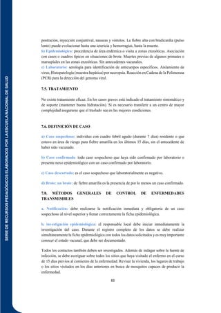 SERIE
DE
RECURSOS
PEDAGÓGICOS
ELABORADOS
POR
LA
ESCUELA
NACIONAL
DE
SALUD
83
postración, inyección conjuntival, nauseas y vómitos. La fiebre alta con bradicardia (pulso
lento) puede evolucionar hasta una ictericia y hemorragias, hasta la muerte.
b) Epidemiológico: procedencia de área endémica o visita a zonas enzoóticas. Asociación
con casos o cuadros típicos en situaciones de brote. Muertes previas de algunos primates o
marsupiales en las zonas enzoóticas. Sin antecedentes vacunales.
c) Laboratorio: serología para identificación de anticuerpos específicos. Aislamiento de
virus; Histopatología (muestra hepática) por necropsia. Reacción en Cadena de la Polimerasa
(PCR) para la detección del genoma viral.
7.5. TRATAMIENTO
No existe tratamiento eficaz. En los casos graves está indicado el tratamiento sintomático y
de soporte (mantener buena hidratación). Si es necesario transferir a un centro de mayor
complejidad asegurarse que el traslado sea en las mejores condiciones.
7.6. DEFINICIÓN DE CASO
a) Caso sospechoso: individuo con cuadro febril agudo (durante 7 días) residente o que
estuvo en área de riesgo para fiebre amarilla en los últimos 15 días, sin el antecedente de
haber sido vacunado.
b) Caso confirmado: todo caso sospechoso que haya sido confirmado por laboratorio o
presente nexo epidemiológico con un caso confirmado por laboratorio.
c) Caso descartado: es el caso sospechoso que laboratorialmente es negativo.
d) Brote: un brote: de fiebre amarilla es la presencia de por lo menos un caso confirmado.
7.8. MÉTODOS GENERALES DE CONTROL DE ENFERMEDADES
TRANSMISIBLES
a. Notificación: debe realizarse la notificación inmediata y obligatoria de un caso
sospechoso al nivel superior y llenar correctamente la ficha epidemiológica.
b. investigación epidemiológica: el responsable local debe iniciar inmediatamente la
investigación del caso. Durante el registro completo de los datos se debe realizar
simultáneamente la ficha epidemiológica con todos los datos solicitados y es muy importante
conocer el estado vacunal, que debe ser documentado.
Todos los contactos también deben ser investigados. Además de indagar sobre la fuente de
infección, se debe averiguar sobre todos los sitios que haya visitado el enfermo en el curso
de 15 días previos al comienzo de la enfermedad. Revisar la vivienda, los lugares de trabajo
o los sitios visitados en los días anteriores en busca de mosquitos capaces de producir la
enfermedad.
 
