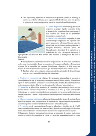 VIGILANCIA
EPIDEMIOLÓGICA
Libro
de
texto
aplicado
a
la
formación
de
Técnicos
Medios
en
Enfermería
84
 Otro aspecto muy importante es la vigilancia de epizootias (muerte de monos) y el
cambio de conductas habituales en el lugar probable de infección como por ejemplo
la presencia de monos desplazándose por tierra, ausencia de aullido de monos.
c. Control del paciente: aislamiento y precaución
respecto a la sangre y líquidos corporales. Evitar
el acceso de los mosquitos al paciente durante 5
días después del inicio de la enfermedad
(mosquiteros, rociado local).
d. Control en la comunidad: vacunación en masa
comenzando por las personas más expuestas y las
que viven en zonas infestadas. Eliminar todos los
sitios donde se reproduzca o pueda reproducirse el
mosquito transmisor. Búsqueda activa. La
búsqueda activa dependerá de la captación y la
procedencia del caso y se deberá realizar en el
lugar probable de infección. Para realizar estas acciones la investigación del caso es
determinante.
Esta será:
 Búsqueda activa comunitaria: realizar la búsqueda activa de otros casos sospechosos
en las zonas o comunidades donde se presentaron el/los casos notificados o de muerte de
primates. En la comunidad, en contactos domiciliarios y laborales, se debe tomar una
muestra de suero de personas no vacunadas que presentaron fiebre en los últimos 30 días.
 También se hará la investigación retrospectiva de los certificados de defunción para
detectar casos compatibles con la definición de caso.
e. Monitoreo y vacunación: de cobertura de vacunación antiamarilica en las zonas o
comunidades en las que se presentaron casos sospechosos de fiebre amarilla. El monitoreo
rápido en el área rural debe ser extensivo a las comunidades aledañas. La cobertura obtenida
en los monitoreos rápidos debe ser corroborada por los informes ' administrativos.
f. Vacunación: se debe realizar actividades de vacunación como medida preventiva y evitar
posibles brotes. Vacunar masivamente a residentes de la zona y en las comunidades
limítrofes que no cuenten con antecedentes de vacunación previa, promoviendo prácticas de
vacunación segura. Vacunar a las personas no das que ingresan a estas zonas por diferentes
motivos.
g. Educar, comunicar e informar: a la población acerca de los riesgos de contraer fiebre
amarilla y también sobre las ventajas de la inmunización. Hacer conocer la necesidad de
utilizar mosquiteros cuando se está fuera de las zonas urbanas fumigadas.
h. Prevención: con la vacuna anti amarilica que se administra a los niños (as) de 12 a 23
meses de edad simultáneamente con la vacuna SRP o SR en diferentes jeringas y en diferente
brazo, si no se administra simultáneamente la otra vacuna se aplicará un mes después.
El Reglamento Sanitario Internacional recomienda la vacunación de viajeros hacia zonas
enzoóticas cada 10 años, con el fin de validar el Certificado Internacional contra la Fiebre
 