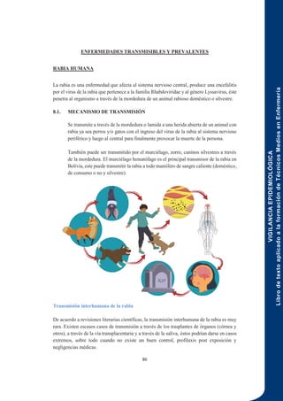 VIGILANCIA
EPIDEMIOLÓGICA
Libro
de
texto
aplicado
a
la
formación
de
Técnicos
Medios
en
Enfermería
86
ENFERMEDADES TRANSMISIBLES Y PREVALENTES
RABIA HUMANA
La rabia es una enfermedad que afecta al sistema nervioso central, produce una encefalitis
por el virus de la rabia que pertenece a la familia Rhabdoviridae y al género Lyssavirus, éste
penetra al organismo a través de la mordedura de un animal rabioso doméstico o silvestre.
8.1. MECANISMO DE TRANSMISIÓN
Se transmite a través de la mordedura o lamida a una herida abierta de un animal con
rabia ya sea perros y/o gatos con el ingreso del virus de la rabia al sistema nervioso
periférico y luego al central para finalmente provocar la muerte de la persona.
También puede ser transmitido por el murciélago, zorro, caninos silvestres a través
de la mordedura. El murciélago hematófago es el principal transmisor de la rabia en
Bolivia, este puede transmitir la rabia a todo mamífero de sangre caliente (doméstico,
de consumo o no y silvestre).
Transmisión interhumana de la rabia
De acuerdo a revisiones literarias científicas, la transmisión interhumana de la rabia es muy
rara. Existen escasos casos de transmisión a través de los trasplantes de órganos (córnea y
otros), a través de la vía transplacentaria y a través de la saliva, éstos podrían darse en casos
extremos, sobre todo cuando no existe un buen control, profilaxis post exposición y
negligencias médicas.
 