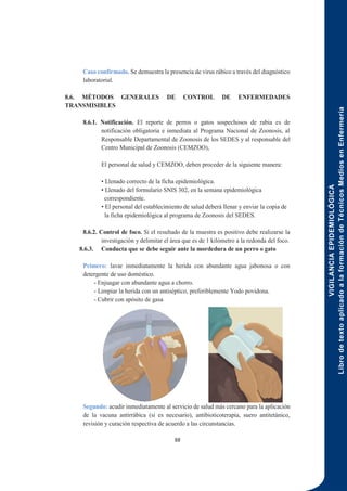 VIGILANCIA
EPIDEMIOLÓGICA
Libro
de
texto
aplicado
a
la
formación
de
Técnicos
Medios
en
Enfermería
88
Caso confirmado. Se demuestra la presencia de virus rábico a través del diagnóstico
laboratorial.
8.6. MÉTODOS GENERALES DE CONTROL DE ENFERMEDADES
TRANSMISIBLES
8.6.1. Notificación. El reporte de perros o gatos sospechosos de rabia es de
notificación obligatoria e inmediata al Programa Nacional de Zoonosis, al
Responsable Departamental de Zoonosis de los SEDES y al responsable del
Centro Municipal de Zoonosis (CEMZOO),
El personal de salud y CEMZOO, deben proceder de la siguiente manera:
• Llenado correcto de la ficha epidemiológica.
• Llenado del formulario SNIS 302, en la semana epidemiológica
correspondiente.
• El personal del establecimiento de salud deberá llenar y enviar la copia de
la ficha epidemiológica al programa de Zoonosis del SEDES.
8.6.2. Control de foco. Si el resultado de la muestra es positivo debe realizarse la
investigación y delimitar el área que es de 1 kilómetro a la redonda del foco.
8.6.3. Conducta que se debe seguir ante la mordedura de un perro o gato
Primero: lavar inmediatamente la herida con abundante agua jabonosa o con
detergente de uso doméstico.
- Enjuagar con abundante agua a chorro.
- Limpiar la herida con un antiséptico, preferiblemente Yodo povidona.
- Cubrir con apósito de gasa
Segundo: acudir inmediatamente al servicio de salud más cercano para la aplicación
de la vacuna antirrábica (si es necesario), antibioticoterapia, suero antitetánico,
revisión y curación respectiva de acuerdo a las circunstancias.
 
