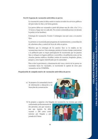 VIGILANCIA
EPIDEMIOLÓGICA
Libro
de
texto
aplicado
a
la
formación
de
Técnicos
Medios
en
Enfermería
96
8.6.10. Esquema de vacunación antirrábica en perros
La vacunación contra la rabia canina se realiza en todos los servicios públicos
del país todos los días y de forma gratuita.
Los perros deben ser vacunados a partir del primer mes de vida, a los 3, 6 y
12 meses y luego una vez cada año. No existen contraindicaciones (ni durante
la preñez en las hembras).
Estrategia de vacunación. Existen 2 estrategias casa por casa y en puestos
fijos.
La primera se recomienda para programas de mantenimiento y consolidación
de coberturas altas y control de focos de rabia en perros.
Mientras que la estrategia de los puestos fijos se la emplea en las
vacunaciones masivas. Esta estrategia, permite al mismo tiempo concientizar
a la población para su mayor participación Se recomienda que los puestos
fijos se ubiquen en lugares públicos y accesibles a la población como ser las
escuelas, puestos médicos, alcaldías, centros de zoonosis, hospitales, plazas,
parques y otros lugares identificados por la comunidad.
Para evitar la persistencia y diseminación del virus a través de los perros no
vacunados hacia los vacunados, se recomienda la captura de éstos para
vacunarlos en los CEMZOOs.
Organización de campaña masiva de vacunación antirrábica de perros
a) Se prepara a la comunidad a través
de información y educación y un
buen plan de comunicación.
b) Se prepara y capacita a las brigadas de vacunación, las mismas que están
conformadas preferentemente de
dos personas, una que vacuna y
una que registra. Se debe
vacunar a 200 canes como
máximo por brigada y por
jornada de 8 horas.
 