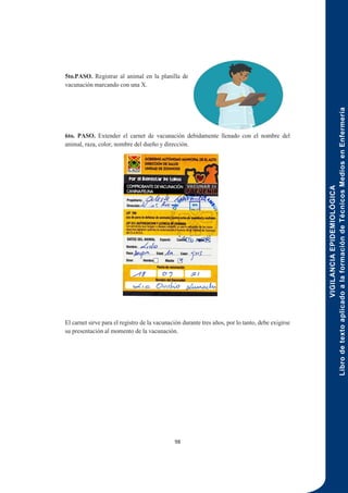 VIGILANCIA
EPIDEMIOLÓGICA
Libro
de
texto
aplicado
a
la
formación
de
Técnicos
Medios
en
Enfermería
98
5to.PASO. Registrar al animal en la planilla de
vacunación marcando con una X.
6to. PASO. Extender el carnet de vacunación debidamente llenado con el nombre del
animal, raza, color, nombre del dueño y dirección.
El carnet sirve para el registro de la vacunación durante tres años, por lo tanto, debe exigirse
su presentación al momento de la vacunación.
 