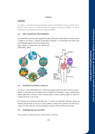 VIGILANCIA
EPIDEMIOLÓGICA
Libro
de
texto
aplicado
a
la
formación
de
Técnicos
Medios
en
Enfermería
100
TEMA 9
CÓLERA
El cólera es una infección gastrointestinal aguda potencialmente mortal, causada por la
bacteria Vibrio cholerae. Es más frecuente en entornos densamente poblados con malas
condiciones de salubridad y fuentes de agua no potable.
9.1. MECANISMO DE TRANSMISIÓN
La transmisión se realiza por la ingestión de agua o alimentos contaminados en forma directa
o indirecta con heces o vómitos de pacientes infectados. La transmisión del cólera está
estrechamente ligada a un acceso insuficiente a
agua salubre e instalaciones de saneamiento
(OPS/OMS., 2001).
9.2. MANIFESTACIONES CLÍNICAS
El cólera es una enfermedad muy virulenta que puede causar una grave diarrea acuosa y
aguda. La aparición de los síntomas tras la ingestión de alimentos o agua contaminados
puede tardar entre 12 horas y 5 días. El cólera afecta a niños y adultos, puede ser mortal en
cuestión de horas si no se trata.
La mayoría de las personas infectadas por V. cholerae no presentan síntomas, aunque la
bacteria esté presente en sus heces entre el primer y décimo día siguiente a la infección y
vuelva al medio ambiente, con el consiguiente riesgo de infección de otras personas.
9.3. PERÍODO DE INCUBACIÓN
De unas horas a cinco días; por lo común, de dos a tres días.
 