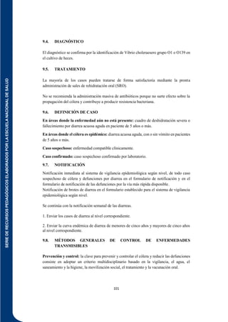 SERIE
DE
RECURSOS
PEDAGÓGICOS
ELABORADOS
POR
LA
ESCUELA
NACIONAL
DE
SALUD
101
9.4. DIAGNÓSTICO
El diagnóstico se confirma por la identificación de Vibrio choleraesero grupo O1 o O139 en
el cultivo de heces.
9.5. TRATAMIENTO
La mayoría de los casos pueden tratarse de forma satisfactoria mediante la pronta
administración de sales de rehidratación oral (SRO).
No se recomienda la administración masiva de antibióticos porque no surte efecto sobre la
propagación del cólera y contribuye a producir resistencia bacteriana.
9.6. DEFINICIÓN DE CASO
En áreas donde la enfermedad aún no está presente: cuadro de deshidratación severa o
fallecimiento por diarrea acuosa aguda en paciente de 5 años o más.
En áreas donde el cólera es epidémico: diarrea acuosa aguda, con o sin vómito en pacientes
de 5 años o más.
Caso sospechoso: enfermedad compatible clínicamente.
Caso confirmado: caso sospechoso confirmado por laboratorio.
9.7. NOTIFICACIÓN
Notificación inmediata al sistema de vigilancia epidemiológica según nivel, de todo caso
sospechoso de cólera y defunciones por diarrea en el formulario de notificación y en el
formulario de notificación de las defunciones por la vía más rápida disponible.
Notificación de brotes de diarrea en el formulario establecido para el sistema de vigilancia
epidemiológica según nivel.
Se continúa con la notificación semanal de las diarreas.
1. Enviar los casos de diarrea al nivel correspondiente.
2. Enviar la curva endémica de diarrea de menores de cinco años y mayores de cinco años
al nivel correspondiente.
9.8. MÉTODOS GENERALES DE CONTROL DE ENFERMEDADES
TRANSMISIBLES
Prevención y control: la clave para prevenir y controlar el cólera y reducir las defunciones
consiste en adoptar un criterio multidisciplinario basado en la vigilancia, el agua, el
saneamiento y la higiene, la movilización social, el tratamiento y la vacunación oral.
 